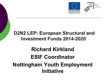 D2N2 LEP: European Structural and Investment Funds 2014-2020 Richard Kirkland ESIF Coordinator Nottingham Youth Employment Initiative.