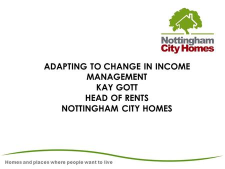 Homes and places where people want to live ADAPTING TO CHANGE IN INCOME MANAGEMENT KAY GOTT HEAD OF RENTS NOTTINGHAM CITY HOMES.