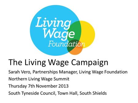 The Living Wage Campaign Sarah Vero, Partnerships Manager, Living Wage Foundation Northern Living Wage Summit Thursday 7th November 2013 South Tyneside.