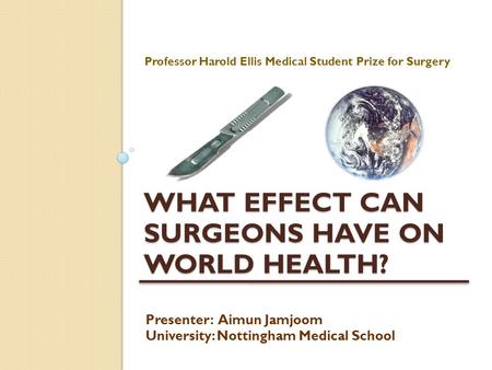 WHAT EFFECT CAN SURGEONS HAVE ON WORLD HEALTH? Professor Harold Ellis Medical Student Prize for Surgery Presenter: Aimun Jamjoom University: Nottingham.