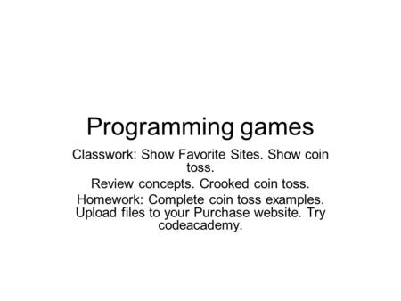Programming games Classwork: Show Favorite Sites. Show coin toss. Review concepts. Crooked coin toss. Homework: Complete coin toss examples. Upload files.
