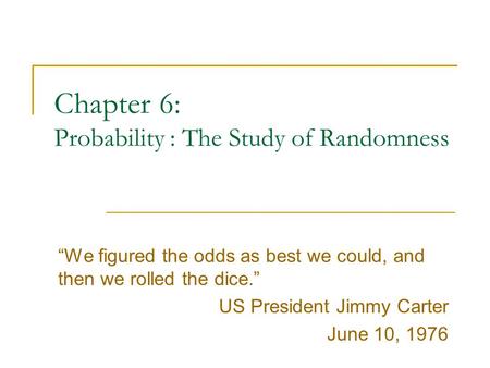 Chapter 6: Probability : The Study of Randomness “We figured the odds as best we could, and then we rolled the dice.” US President Jimmy Carter June 10,