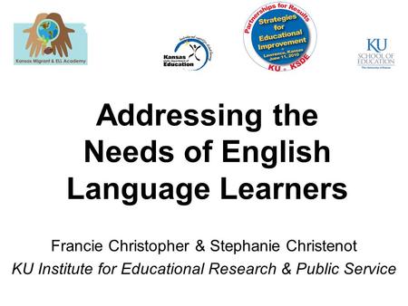 Addressing the Needs of English Language Learners 1 Francie Christopher & Stephanie Christenot KU Institute for Educational Research & Public Service.