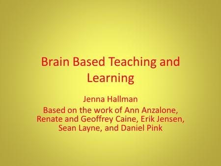 Brain Based Teaching and Learning Jenna Hallman Based on the work of Ann Anzalone, Renate and Geoffrey Caine, Erik Jensen, Sean Layne, and Daniel Pink.