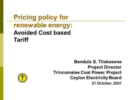 Bandula S. Tilakasena Project Director Trincomalee Coal Power Project Ceylon Electricity Board 21 October, 2007 Pricing policy for renewable energy: Avoided.