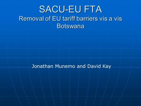SACU-EU FTA Removal of EU tariff barriers vis a vis Botswana SACU-EU FTA Removal of EU tariff barriers vis a vis Botswana Jonathan Munemo and David Kay.