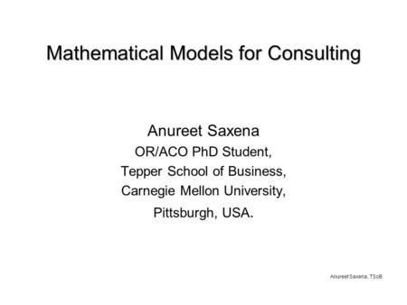 Anureet Saxena, TSoB Mathematical Models for Consulting Anureet Saxena OR/ACO PhD Student, Tepper School of Business, Carnegie Mellon University, Pittsburgh,