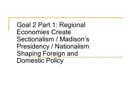 Goal 2 Part 1: Regional Economies Create Sectionalism / Madison’s Presidency / Nationalism Shaping Foreign and Domestic Policy.