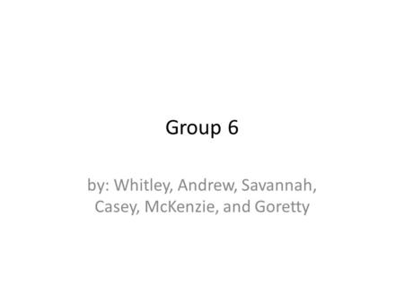 Group 6 by: Whitley, Andrew, Savannah, Casey, McKenzie, and Goretty.
