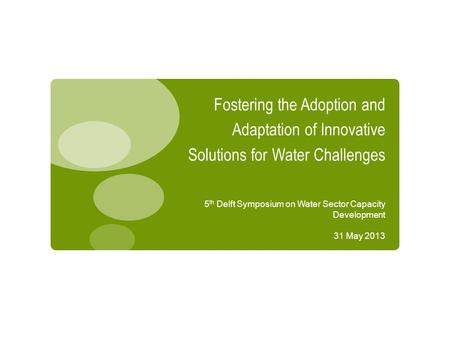 Fostering the Adoption and Adaptation of Innovative Solutions for Water Challenges 5 th Delft Symposium on Water Sector Capacity Development 31 May 2013.
