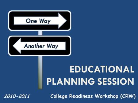EDUCATIONAL PLANNING SESSION College Readiness Workshop (CRW) 2010-2011 One Way Another Way.