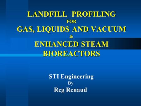 LANDFILL PROFILING FOR GAS, LIQUIDS AND VACUUM & ENHANCED STEAM BIOREACTORS STI Engineering By Reg Renaud.