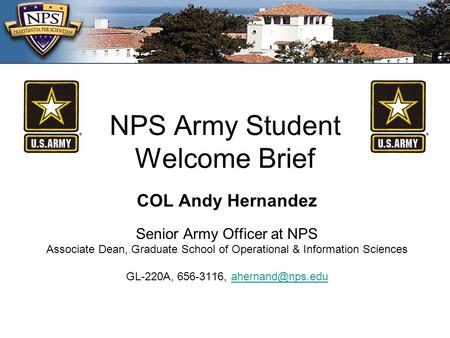 NPS Army Student Welcome Brief COL Andy Hernandez Senior Army Officer at NPS Associate Dean, Graduate School of Operational & Information Sciences GL-220A,