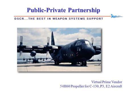Public-Private Partnership D S C R... T H E B E S T I N W E A P O N S Y S T E M S S U P P O R T Virtual Prime Vendor 54H60 Propeller for C-130, P3, E2.