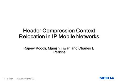 1 © NOKIA FILENAMs.PPT/ DATE / NN Header Compression Context Relocation in IP Mobile Networks Rajeev Koodli, Manish Tiwari and Charles E. Perkins.