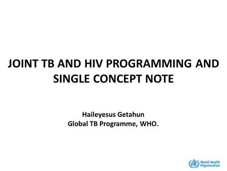 JOINT TB AND HIV PROGRAMMING AND SINGLE CONCEPT NOTE Haileyesus Getahun Global TB Programme, WHO.