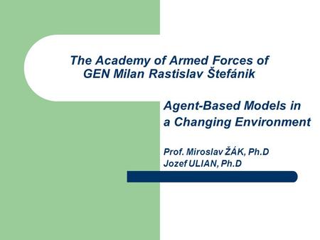 The Academy of Armed Forces of GEN Milan Rastislav Štefánik Agent-Based Models in a Changing Environment Prof. Miroslav ŽÁK, Ph.D Jozef ULIAN, Ph.D.