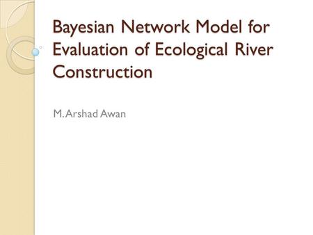 Bayesian Network Model for Evaluation of Ecological River Construction M. Arshad Awan.