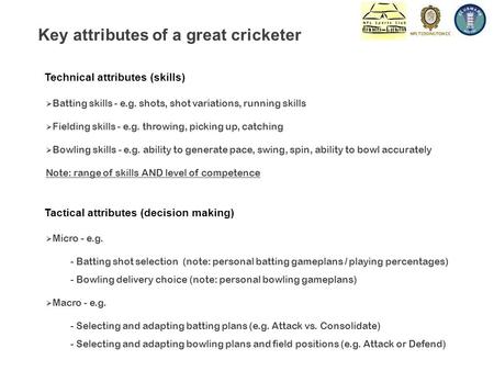 Technical attributes (skills) Key attributes of a great cricketer  Batting skills - e.g. shots, shot variations, running skills  Fielding skills - e.g.