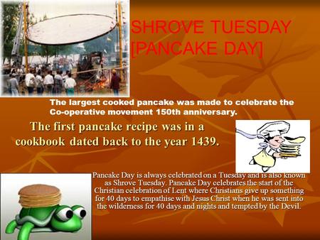 The first pancake recipe was in a cookbook dated back to the year 1439. Pancake Day is always celebrated on a Tuesday and is also known as Shrove Tuesday.