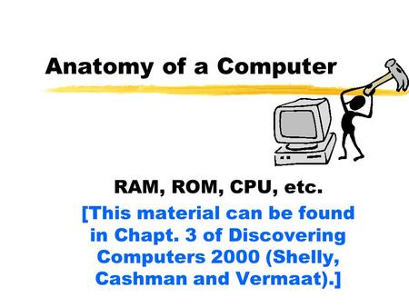 Anatomy of a Computer RAM, ROM, CPU, etc. [This material can be found in Chapt. 3 of Discovering Computers 2000 (Shelly, Cashman and Vermaat).]