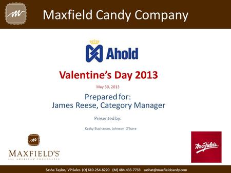 Maxfield Candy Company Valentine’s Day 2013 May 30, 2013 Prepared for: James Reese, Category Manager Presented by: Sasha Taylor, VP Sales (O) 610-254-8220.