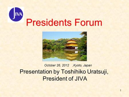 1 Presidents Forum Presidents Forum Presentation by Toshihiko Uratsuji, President of JIVA October 26, 2012,Kyoto, Japan.