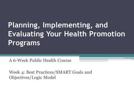 Planning, Implementing, and Evaluating Your Health Promotion Programs A 6-Week Public Health Course Week 4: Best Practices/SMART Goals and Objectives/Logic.