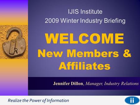 Realize the Power of Information 1 Jennifer Dillon, Manager, Industry Relations WELCOME New Members & Affiliates IJIS Institute 2009 Winter Industry Briefing.