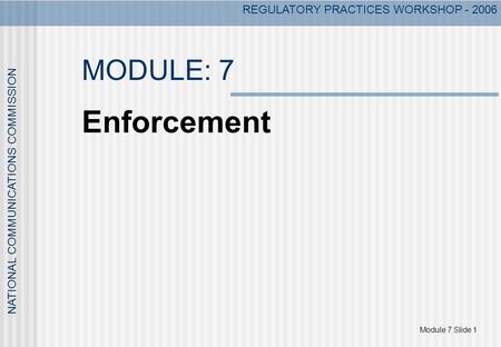Module 7 Slide 1 NATIONAL COMMUNICATIONS COMMISSION REGULATORY PRACTICES WORKSHOP - 2006 MODULE: 7 Enforcement.