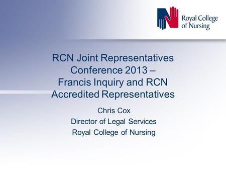 RCN Joint Representatives Conference 2013 – Francis Inquiry and RCN Accredited Representatives Chris Cox Director of Legal Services Royal College of Nursing.