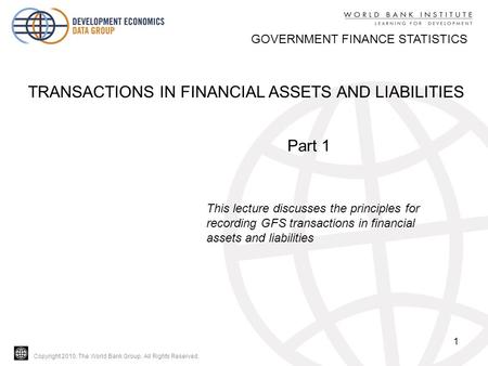 Copyright 2010, The World Bank Group. All Rights Reserved. 1 GOVERNMENT FINANCE STATISTICS TRANSACTIONS IN FINANCIAL ASSETS AND LIABILITIES Part 1 This.