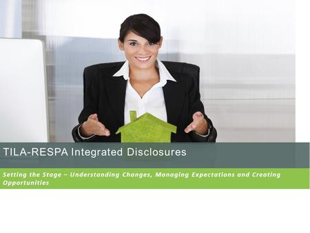 TILA-RESPA Integrated Disclosures Setting the Stage – Understanding Changes, Managing Expectations and Creating Opportunities.
