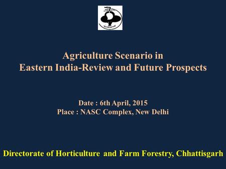Date : 6th April, 2015 Place : NASC Complex, New Delhi Directorate of Horticulture and Farm Forestry, Chhattisgarh Agriculture Scenario in Eastern India-Review.