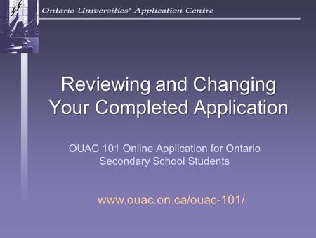 Reviewing and Changing Your Completed Application OUAC 101 Online Application for Ontario Secondary School Students www.ouac.on.ca/ouac-101/