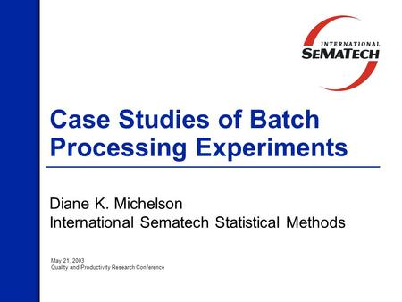 Case Studies of Batch Processing Experiments Diane K. Michelson International Sematech Statistical Methods May 21, 2003 Quality and Productivity Research.