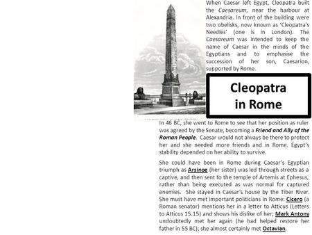 Cleopatra in Rome When Caesar left Egypt, Cleopatra built the Caesareum, near the harbour at Alexandria. In front of the building were two obelisks, now.