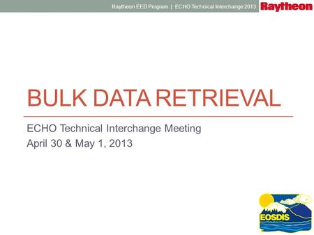 BULK DATA RETRIEVAL ECHO Technical Interchange Meeting April 30 & May 1, 2013 Raytheon EED Program | ECHO Technical Interchange 2013.