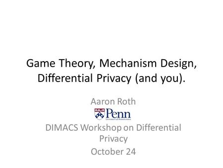 Game Theory, Mechanism Design, Differential Privacy (and you). Aaron Roth DIMACS Workshop on Differential Privacy October 24.