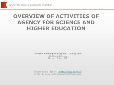 OVERVIEW OF ACTIVITIES OF AGENCY FOR SCIENCE AND HIGHER EDUCATION Project Planning Meeting and Training Visit Ljubljana, Slovenia Monday, 2 July, 2007.