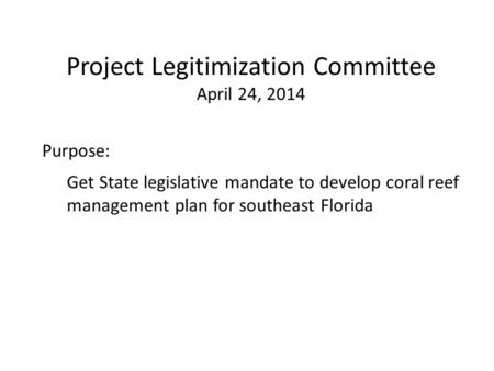 Purpose: Get State legislative mandate to develop coral reef management plan for southeast Florida Project Legitimization Committee April 24, 2014.