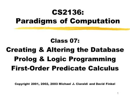 1 CS2136: Paradigms of Computation Class 07: Creating & Altering the Database Prolog & Logic Programming First-Order Predicate Calculus Copyright 2001,