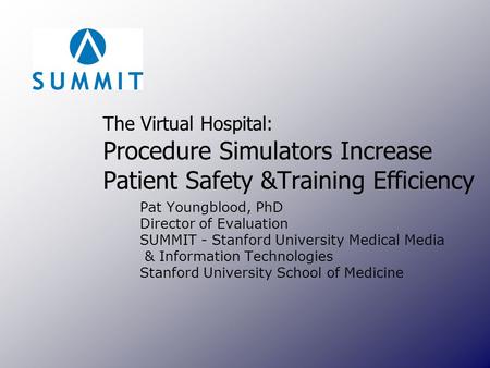 The Virtual Hospital: Procedure Simulators Increase Patient Safety &Training Efficiency Pat Youngblood, PhD Director of Evaluation SUMMIT - Stanford University.