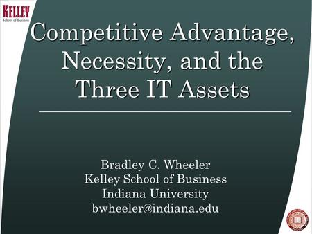 Competitive Advantage, Necessity, and the Three IT Assets Bradley C. Wheeler Kelley School of Business Indiana University