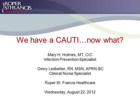 We have a CAUTI…now what? Mary H. Holmes, MT, CIC Infection Prevention Specialist Ginny Ledbetter, RN, MSN, APRN-BC Clinical Nurse Specialist Roper St.