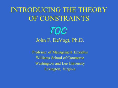 INTRODUCING THE THEORY OF CONSTRAINTS John F. DeVogt, Ph.D. Professor of Management Emeritus Williams School of Commerce Washington and Lee University.