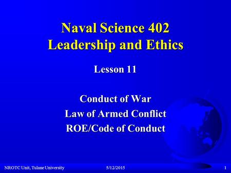 NROTC Unit, Tulane University5/12/20151 Naval Science 402 Leadership and Ethics Lesson 11 Conduct of War Law of Armed Conflict ROE/Code of Conduct.