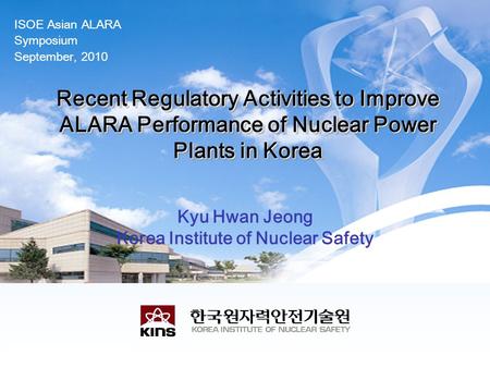 ISOE Asian ALARA Symposium September, 2010 Recent Regulatory Activities to Improve ALARA Performance of Nuclear Power Plants in Korea Kyu Hwan Jeong Korea.