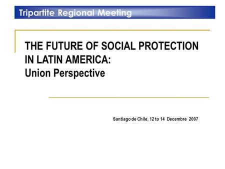 THE FUTURE OF SOCIAL PROTECTION IN LATIN AMERICA: Union Perspective Tripartite Regional Meeting Santiago de Chile, 12 to 14 Decembre 2007.