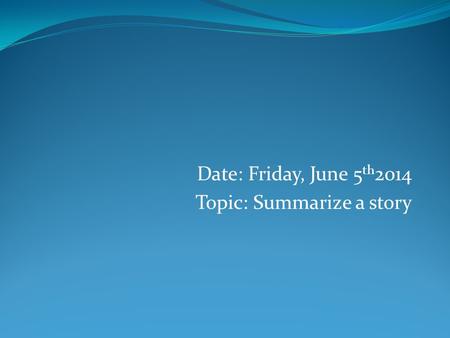 Date: Friday, June 5 th 2014 Topic: Summarize a story.